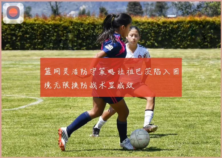 篮网灵活防守策略让祖巴茨陷入困境无限换防战术显成效