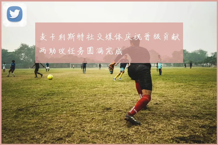 麦卡利斯特社交媒体庆祝晋级贡献两助攻任务圆满完成