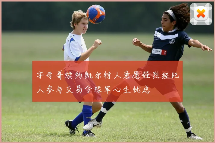 字母哥续约凯尔特人意愿强烈经纪人参与交易令绿军心生忧虑