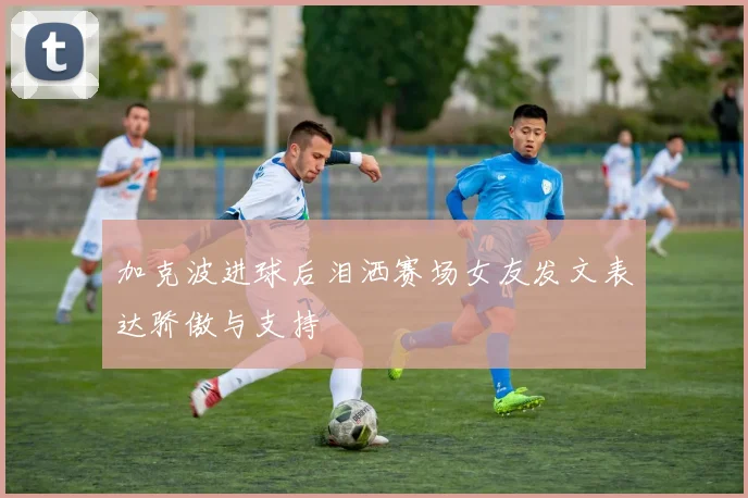 加克波进球后泪洒赛场女友发文表达骄傲与支持