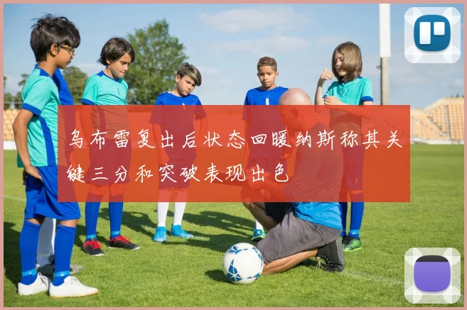 乌布雷复出后状态回暖纳斯称其关键三分和突破表现出色