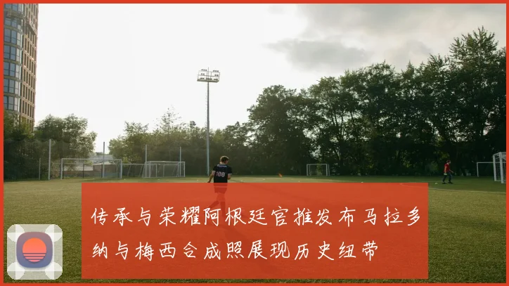 传承与荣耀阿根廷官推发布马拉多纳与梅西合成照展现历史纽带