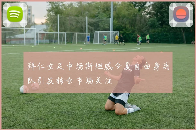 拜仁女足中场斯坦威今夏自由身离队引发转会市场关注