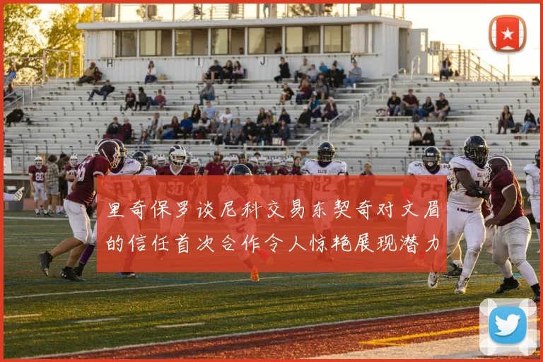 里奇保罗谈尼科交易东契奇对文眉的信任首次合作令人惊艳展现潜力