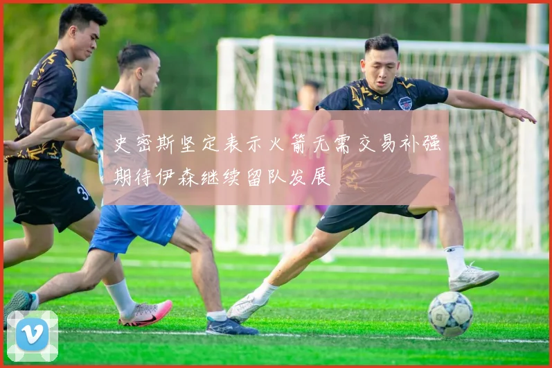 史密斯坚定表示火箭无需交易补强期待伊森继续留队发展
