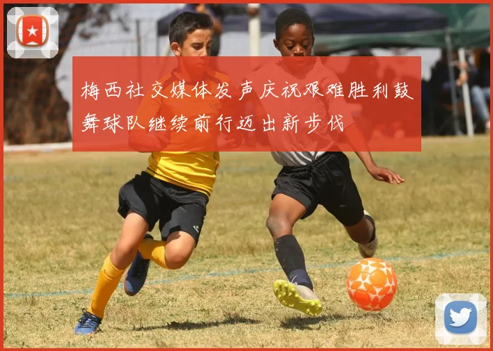 梅西社交媒体发声庆祝艰难胜利鼓舞球队继续前行迈出新步伐