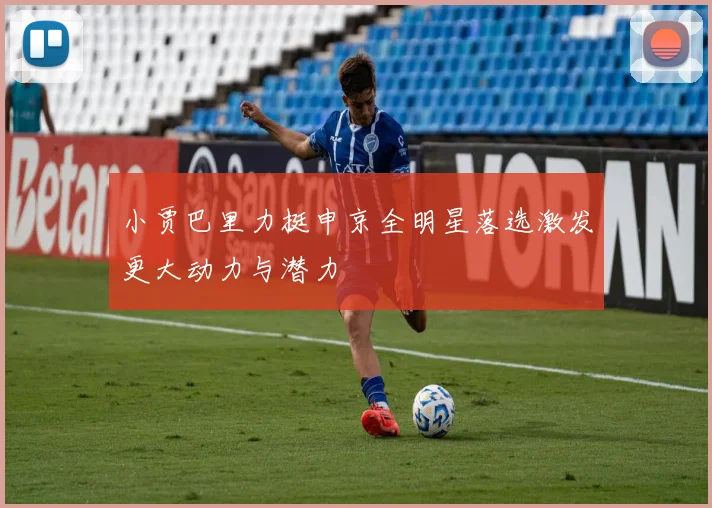 小贾巴里力挺申京全明星落选激发更大动力与潜力