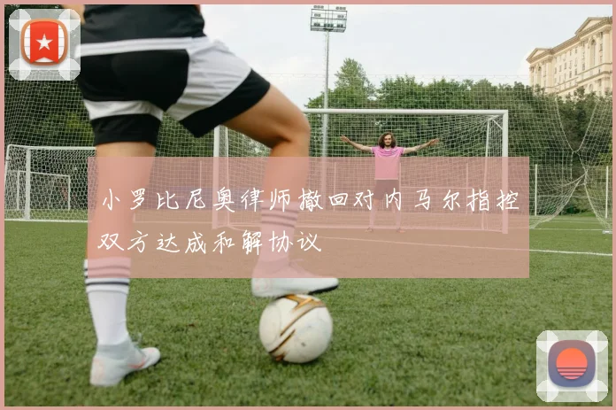 小罗比尼奥律师撤回对内马尔指控双方达成和解协议