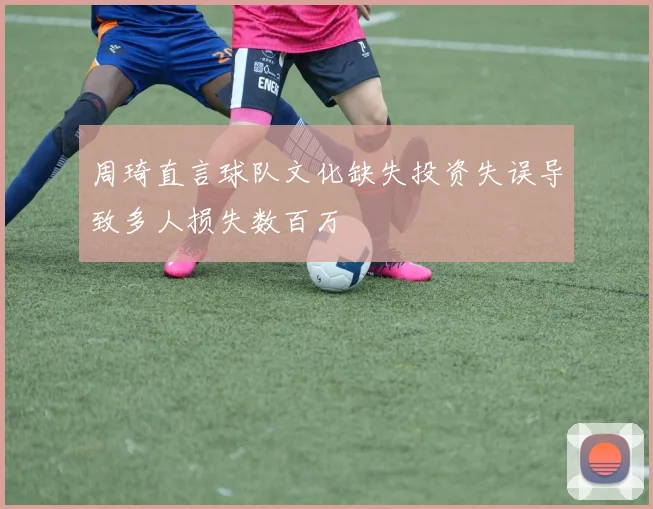 周琦直言球队文化缺失投资失误导致多人损失数百万