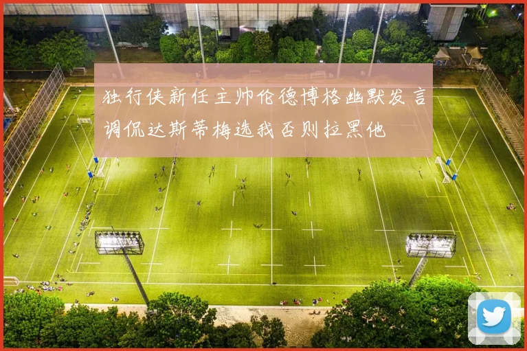 独行侠新任主帅伦德博格幽默发言调侃达斯蒂梅选我否则拉黑他