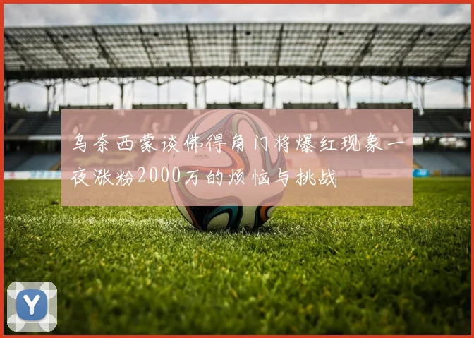 乌奈西蒙谈佛得角门将爆红现象一夜涨粉2000万的烦恼与挑战
