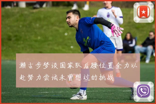 濑古步梦谈国家队后腰位置全力以赴努力尝试未曾想过的挑战