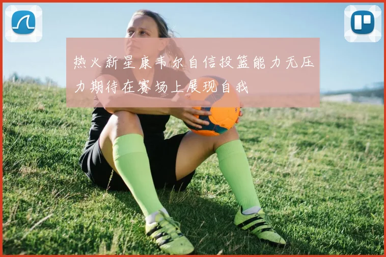 热火新星康韦尔自信投篮能力无压力期待在赛场上展现自我