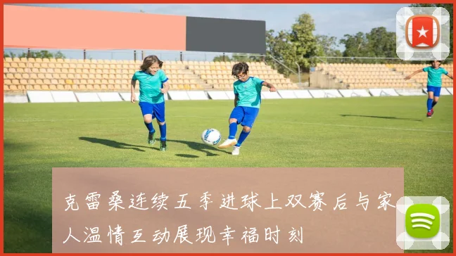 克雷桑连续五季进球上双赛后与家人温情互动展现幸福时刻