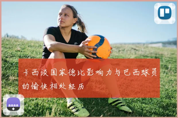卡西谈国家德比影响力与巴西球员的愉快相处经历