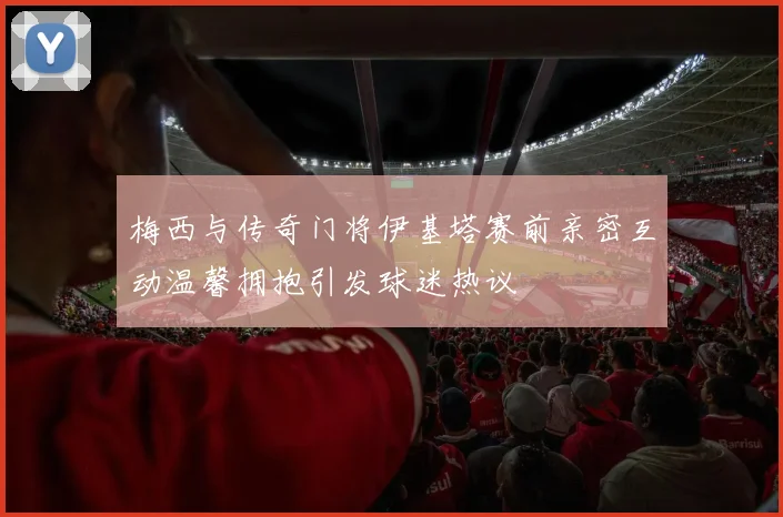梅西与传奇门将伊基塔赛前亲密互动温馨拥抱引发球迷热议