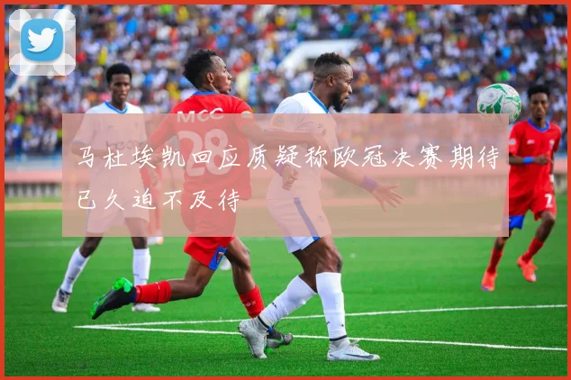 马杜埃凯回应质疑称欧冠决赛期待已久迫不及待