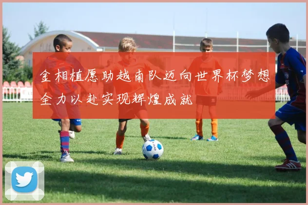 金相植愿助越南队迈向世界杯梦想全力以赴实现辉煌成就