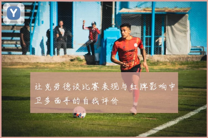 让克劳德谈比赛表现与红牌影响中卫多面手的自我评价