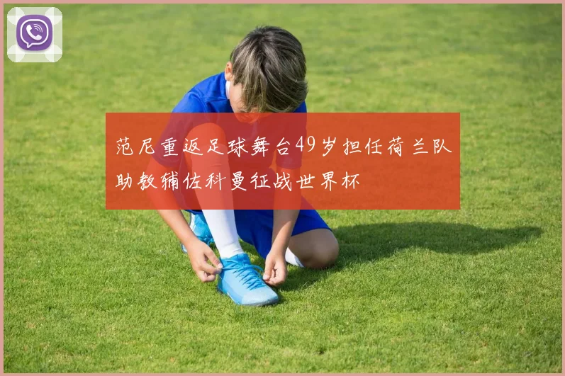 范尼重返足球舞台49岁担任荷兰队助教辅佐科曼征战世界杯
