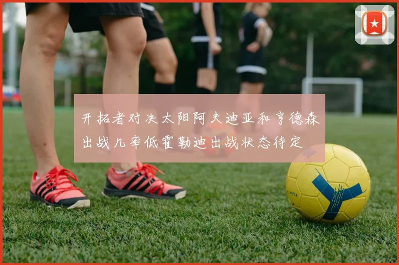 开拓者对决太阳阿夫迪亚和亨德森出战几率低霍勒迪出战状态待定