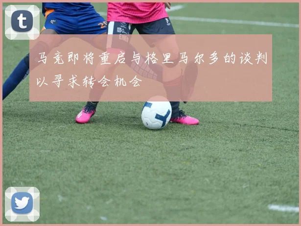 马竞即将重启与格里马尔多的谈判以寻求转会机会