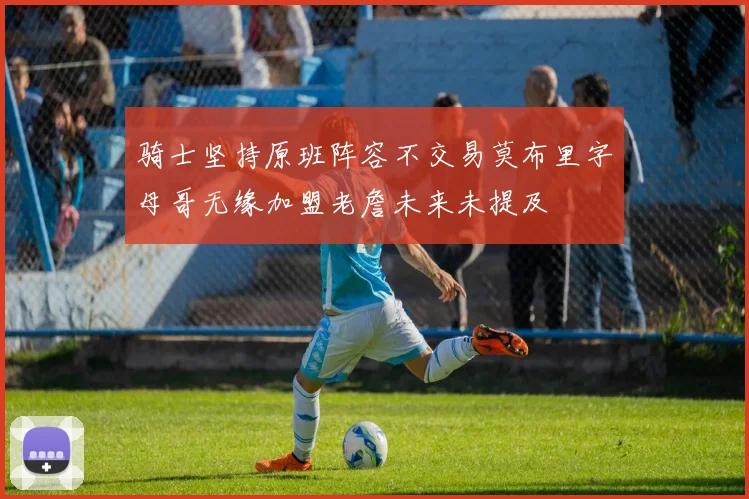 骑士坚持原班阵容不交易莫布里字母哥无缘加盟老詹未来未提及