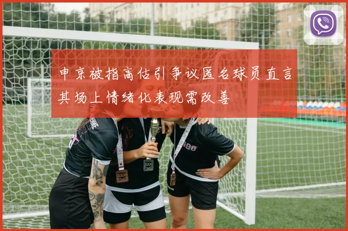 申京被指高估引争议匿名球员直言其场上情绪化表现需改善
