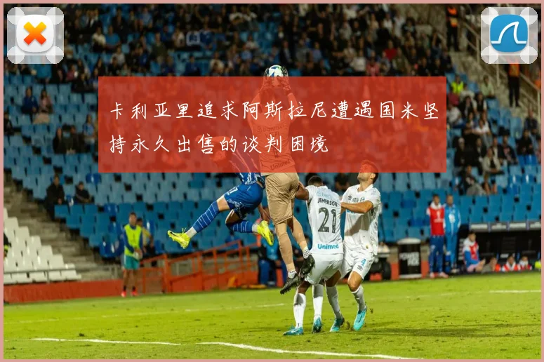卡利亚里追求阿斯拉尼遭遇国米坚持永久出售的谈判困境