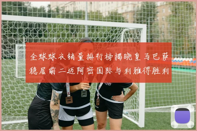 全球球衣销量排行榜揭晓皇马巴萨稳居前二迈阿密国际与利雅得胜利表现抢眼