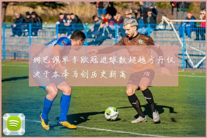 姆巴佩单季欧冠进球数超越方丹仅次于本泽马创历史新高
